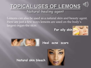 Lemons can also be used as a natural skin and beauty agent.
Here are just a few ways lemons are used on the body’s
largest organ-the skin:
                                  For oily skin



                          Heal acne scars




       Natural skin bleach
 