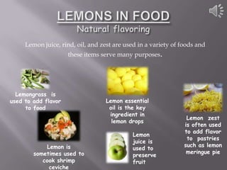 Lemon juice, rind, oil, and zest are used in a variety of foods and
                     these items serve many purposes.




  Lemongrass is
used to add flavor                 Lemon essential
     to food                        oil is the key
                                    ingredient in
                                                                 Lemon zest
                                     lemon drops
                                                                is often used
                                                                to add flavor
                                             Lemon
                                                                 to pastries
                                             juice is
            Lemon is                                            such as lemon
                                             used to
        sometimes used to                                        meringue pie
                                             preserve
           cook shrimp                       fruit
             ceviche
 