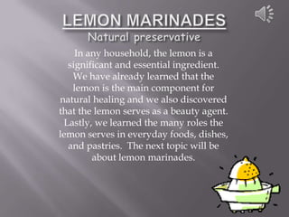 In any household, the lemon is a
  significant and essential ingredient.
   We have already learned that the
   lemon is the main component for
natural healing and we also discovered
that the lemon serves as a beauty agent.
 Lastly, we learned the many roles the
lemon serves in everyday foods, dishes,
  and pastries. The next topic will be
        about lemon marinades.
 