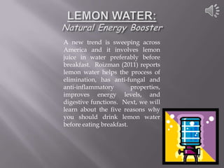 A new trend is sweeping across
America and it involves lemon
juice in water preferably before
breakfast. Roizman (2011) reports
lemon water helps the process of
elimination, has anti-fungal and
anti-inflammatory        properties,
improves energy levels, and
digestive functions. Next, we will
learn about the five reasons why
you should drink lemon water
before eating breakfast.
 