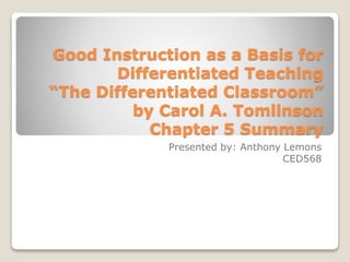 Good Instruction as a Basis for
Differentiated Teaching
“The Differentiated Classroom”
by Carol A. Tomlinson
Chapter 5 Summary
Presented by: Anthony Lemons
CED568
 