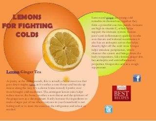Lemon and ginger are strong cold
remedies in themselves; together they
form a powerful one-two punch. Lemons
are high in vitamin C, which helps
support the immune system. Lemon
juice's anti-inflammatory qualities soothe
sore throats and irritated membranes; it
also has an antiseptic action that helps
directly fight off the cold virus. Ginger
helps stimulate perspiration, which
cleanses the system and brings down the
body temperature. Like lemon, ginger also
has antiseptic and anti-inflammatory
properties. Ginger also acts as a cough
suppressant.
LEMONS
FOR FIGHTING
COLDS
Lemon Ginger Tea
As pretty as the name sounds, this is actually a bittersweet tea that
goes down mighty spicy as it soothes a sore throat and breaks up
mucus along the way. It’s a classic home remedy I prefer over
store-brought cold medicines. The astringent lemon juice helps
reduce mucus, the honey soothes a sore throat and the spiciness of
the ginger acts as a decongestant. Easily increase the ingredients to
make a larger pot of tea when everyone in your household is not
feeling well or to store the excess in the refrigerator and reheat as
needed.
 