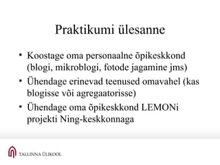 Praktikumi ülesanne Koostage oma personaalne õpikeskkond (blogi, mikroblogi, fotode jagamine jms) Ühendage erinevad teenused omavahel (kas blogisse või agregaatorisse) Ühendage oma õpikeskkond LEMONi projekti Ning-keskkonnaga 