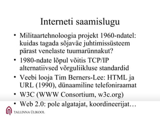 Interneti saamislugu Militaartehnoloogia projekt 1960-ndatel: kuidas tagada sõjaväe juhtimissüsteem pärast venelaste tuumarünnakut? 1980-ndate lõpul võitis TCP/IP alternatiivsed võrguliikluse standardid Veebi looja Tim Berners-Lee: HTML ja URL (1990), dünaamiline telefoniraamat W3C (WWW Consortium, w3c.org) Web 2.0: pole algatajat, koordineerijat… 