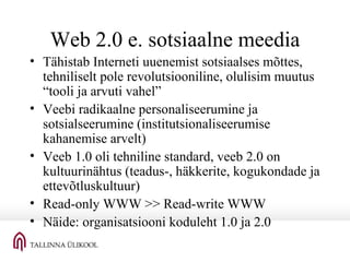 Web 2.0 e. sotsiaalne meedia Tähistab Interneti uuenemist sotsiaalses mõttes, tehniliselt pole revolutsiooniline, olulisim muutus “tooli ja arvuti vahel” Veebi radikaalne personaliseerumine ja sotsialseerumine (institutsionaliseerumise kahanemise arvelt) Veeb 1.0 oli tehniline standard, veeb 2.0 on kultuurinähtus (teadus-, häkkerite, kogukondade ja ettevõtluskultuur) Read-only WWW >> Read-write WWW Näide: organisatsiooni koduleht 1.0 ja 2.0 