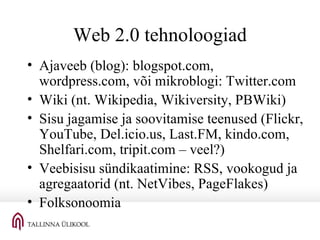 Web 2.0 tehnoloogiad Ajaveeb (blog): blogspot.com, wordpress.com, või mikroblogi: Twitter.com Wiki (nt. Wikipedia, Wikiversity, PBWiki) Sisu jagamise ja soovitamise teenused (Flickr, YouTube, Del.icio.us, Last.FM, kindo.com, Shelfari.com, tripit.com – veel?) Veebisisu sündikaatimine: RSS, vookogud ja agregaatorid (nt. NetVibes, PageFlakes) Folksonoomia 