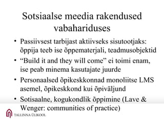 Sotsiaalse meedia rakendused vabahariduses Passiivsest tarbijast aktiivseks sisutootjaks: õppija teeb ise õppematerjali, teadmusobjektid “ Build it and they will come” ei toimi enam, ise peab minema kasutajate juurde Personaalsed õpikeskkonnad monoliitse LMS asemel, õpikeskkond kui õpiväljund Sotisaalne, kogukondlik õppimine (Lave & Wenger: communities of practice)  