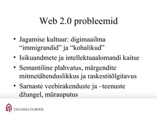 Web 2.0 probleemid Jagamise kultuur: digimaailma “immigrandid” ja “kohalikud” Isikuandmete ja intellektuaalomandi kaitse Semantiline plahvatus, märgendite mitmetähenduslikkus ja raskestitõlgitavus Sarnaste veebirakenduste ja –teenuste džungel, mürauputus 