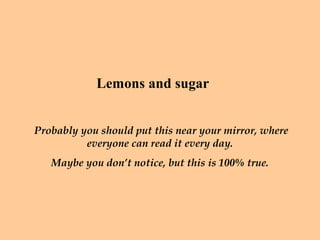 Lemons and sugar


Probably you should put this near your mirror, where
          everyone can read it every day.
   Maybe you don’t notice, but this is 100% true.
 