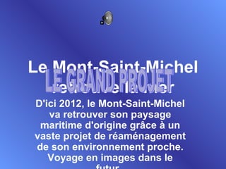 Le Mont-Saint-Michel retrouve la mer D'ici 2012, le Mont-Saint-Michel va retrouver son paysage maritime d'origine grâce à un vaste projet de réaménagement de son environnement proche. Voyage en images dans le futur.  LE GRAND PROJET 