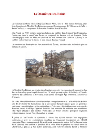 Le Monêtier-les-Bains

Le Monêtier-les-Bains est un village des Hautes-Alpes, situé à 1 500 mètres d'altitude, chef-
lieu du canton du Monêtier-les-Bains (comprenant les communes de Villeneuve-la-Salle et
Saint-Chaffrey) et composante de la station de ski de Serre Chevalier.

Elle s'étend sur 9 787 hectares entre les chaînons du Galibier dans le massif des Cerces et de
Combeynot dans le massif des Écrins, et comprend les fameux cols du Lautaret (limite
climatologique entre les Alpes du Nord et du Sud, ouvrant sur l'Isère et l'Oisans) et du
Galibier (col ouvrant sur la Savoie et haut-lieu du Tour de France).

La commune est limitrophe du Parc national des Écrins ; on trouve une maison du parc au
hameau du Casset.




Le Monêtier-les-Bains a son origine dans l'occitan monestier (ou monastier) le monastère, lieu
d'accueil et refuge pour les pèlerins créé au IXe siècle par des moines à l'initiative d'Eldrade,
supérieur de l'Abbaye de la Novalaise. Il est connu au Moyen Âge comme le Monestier de
Briançon.

En 1893, une délibération du conseil municipal change le nom en « Le Monêtier-les-Bains »
afin de développer le thermalisme, lié à une source thermale réputée pour ses propriétés
gastriques, rhumatologiques et dermatologiques. Cette source était déjà connue au temps des
Romains, quand le village s'appelait Stabatio. Les habitants du Monêtier sont surnommés
« les tripes chaudes » (en occitan vivaro-alpin las tripas chaudas) puisqu'ils soignaient
certains maux en buvant l'eau (chaude) de la source.

À partir du XVIe siècle, la commune a connu une activité minière non négligeable
(anthracite...) avec les exploitations installées au Freyssinet (prospection du BRGM,
concession Mayer, concessions de Pierre-Grosse), au-dessus de plateau de Puy-Jaumar (mine
de la Benoîte), sans oublier la présence de la seule mine de graphite en France (mine du
Chardonnet, à près de 2 800 mètres d'altitude), dont l'activité culmina durant la Première
 