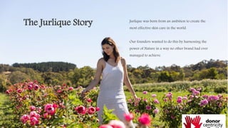 The Jurlique Story Jurlique was born from an ambition to create the
most effective skin care in the world.
Our founders wanted to do this by harnessing the
power of Nature in a way no other brand had ever
managed to achieve.
 