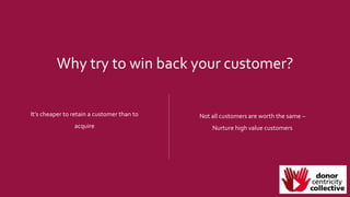 Why try to win back your customer?
It’s cheaper to retain a customer than to
acquire
Not all customers are worth the same –
Nurture high value customers
 