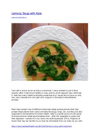 http://www.tastesofhealth.eu/2015/05/lemony-soup-with-kale.html
Lemony Soup with Kale
www.tastesofhealth.eu
I am still a novice as far as kale is concerned. I have started to use it fairly
recently after I heard how healthy it was, and my brief research has confirmed
it. Kale has many health promoting properties but I would like to focus on only
one, very important to me right now: support in the body’s detoxification
process.
Plant food contain lots of different chemicals called phytonutrients that help
protect these plants from various threats like bugs, fungi, etc. but they are also
supposed to be beneficial to human health. Kale is a great source of one group
of phytonutrients called glucosinolates that - after the vegetable is eaten and
then digested - transform in our body into isothiocyanates (ITCs). Majority of
toxins that may be harmful to us must be eliminated from our body by our cells
 