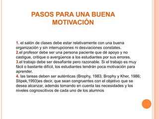PASOS PARA UNA BUENA
MOTIVACIÓN
1. el salón de clases debe estar relativamente con una buena
organización y sin interrupciones ni desviaciones constates.
2.el profesor debe ser una persona paciente que dé apoyo y no
castigue, critique o avergüence a los estudiantes por sus errores.
3.el trabajo debe ser desafiante pero razonable. Si el trabajo es muy
fácil o bastante difícil, los estudiantes tendrán poca motivación para
aprender.
4. las tareas deben ser auténticas (Brophy, 1983; Brophy y Kher, 1986;
Stipek,1993)es decir, que sean congruentes con el objetivo que se
desea alcanzar, además tomando en cuenta las necesidades y los
niveles cognoscitivos de cada uno de los alumnos

 