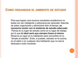 COMO ORGANIZAR EL AMBIENTE DE ESTUDIO

Para que logres unos buenos resultados académicos no
basta con ser inteligente y esforzarse por aprender. Además
de saber organizarse y administrar bien el tiempo, es
necesario contar con el ambiente de estudio adecuado.
Piensa en tu lugar de estudio como en tu lugar de trabajo
por lo que lo ideal sería que siempre fuese el mismo.
Reserva un lugar en tu habitación para convertirlo en tu
“templo al estudio”. Evita, si puedes, estudiar en la cocina,
en el salón o en cualquier otra habitación que no sea la
dedicada a este menester.

 