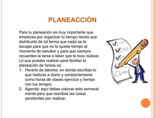PLANEACCIÓN
Para tu planeación es muy importante que
empieces por organizar tu tiempo tienes que
distribuirlo de tal forma que nada se te
escape para que no te quiete tiempo al
momento de estudiar y para que siempre
recuerdes la tarea o labor que te toca realizar.
Lo que puedes realizar para facilitar tu
planeación de tareas es:
1. Horario de labores: en donde escribas lo
que realizas a diario y constantemente
como horas de clases ejercicio y tiempo
con tus amigos.
2. Agenda: aquí debes colocar esto semanal
mente para que escribas las cosas
pendientes por realizar.

 