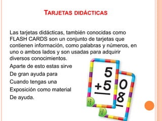 TARJETAS DIDÁCTICAS
Las tarjetas didácticas, también conocidas como
FLASH CARDS son un conjunto de tarjetas que
contienen información, como palabras y números, en
uno o ambos lados y son usadas para adquirir
diversos conocimientos.
Aparte de esto estas sirve
De gran ayuda para
Cuando tengas una
Exposición como material
De ayuda.

 