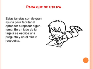 PARA QUE SE UTILIZA
Estas tarjetas son de gran
ayuda para facilitar el
aprender o repasar algún
tema, En un lado de la
tarjeta se escribe una
pregunta y en el otro la
respuesta.

 