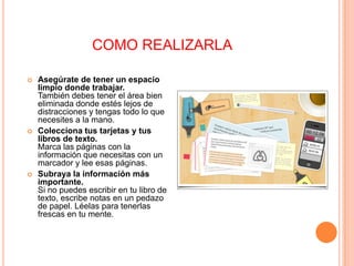 COMO REALIZARLA






Asegúrate de tener un espacio
limpio donde trabajar.
También debes tener el área bien
eliminada donde estés lejos de
distracciones y tengas todo lo que
necesites a la mano.
Colecciona tus tarjetas y tus
libros de texto.
Marca las páginas con la
información que necesitas con un
marcador y lee esas páginas.
Subraya la información más
importante.
Si no puedes escribir en tu libro de
texto, escribe notas en un pedazo
de papel. Léelas para tenerlas
frescas en tu mente.

 
