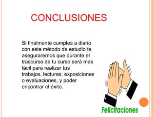 CONCLUSIONES
Si finalmente cumples a diario
con este método de estudio te
aseguraremos que durante el
trascurso de tu curso será mas
fácil para realizar tus
trabajos, lecturas, exposiciones
o evaluaciones, y poder
encontrar el éxito.

 
