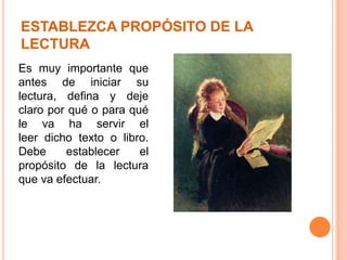 ESTABLEZCA PROPÓSITO DE LA
LECTURA
Es muy importante que
antes de iniciar su
lectura, defina y deje
claro por qué o para qué
le va ha servir el
leer dicho texto o libro.
Debe
establecer
el
propósito de la lectura
que va efectuar.

 