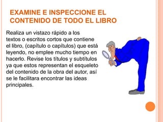 EXAMINE E INSPECCIONE EL
CONTENIDO DE TODO EL LIBRO
Realiza un vistazo rápido a los
textos o escritos cortos que contiene
el libro, (capítulo o capítulos) que está
leyendo, no emplee mucho tiempo en
hacerlo. Revise los títulos y subtítulos
ya que estos representan el esqueleto
del contenido de la obra del autor, así
se le facilitara encontrar las ideas
principales.

 