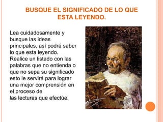 BUSQUE EL SIGNIFICADO DE LO QUE
ESTA LEYENDO.
Lea cuidadosamente y
busque las ideas
principales, así podrá saber
lo que esta leyendo.
Realice un listado con las
palabras que no entienda o
que no sepa su significado
esto le servirá para lograr
una mejor comprensión en
el proceso de
las lecturas que efectúe.

 