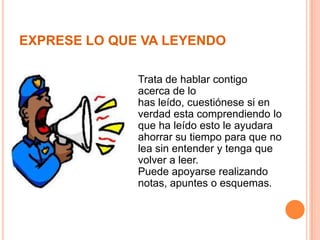 EXPRESE LO QUE VA LEYENDO
Trata de hablar contigo
acerca de lo
has leído, cuestiónese si en
verdad esta comprendiendo lo
que ha leído esto le ayudara
ahorrar su tiempo para que no
lea sin entender y tenga que
volver a leer.
Puede apoyarse realizando
notas, apuntes o esquemas.

 