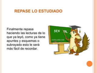 REPASE LO ESTUDIADO

Finalmente repasa
haciendo las lecturas de lo
que ya leyó, como ya tiene
apuntes y esquemas o
subrayado esto le será
más fácil de recordar.

 