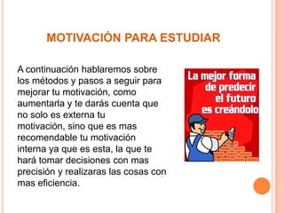 MOTIVACIÓN PARA ESTUDIAR
A continuación hablaremos sobre
los métodos y pasos a seguir para
mejorar tu motivación, como
aumentarla y te darás cuenta que
no solo es externa tu
motivación, sino que es mas
recomendable tu motivación
interna ya que es esta, la que te
hará tomar decisiones con mas
precisión y realizaras las cosas con
mas eficiencia.

 
