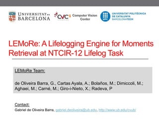 LEMoRe: A Lifelogging Engine for Moments
Retrieval at NTCIR-12 Lifelog Task
LEMoRe Team:
de Oliveira Barra, G., Cartas Ayala, A.; Bolaños, M.; Dimiccoli, M.;
Aghaei, M.; Carné, M.; Giro-i-Nieto, X.; Radeva, P
Contact:
Gabriel de Oliveira Barra, gabriel.deoliveira@ub.edu, http://www.ub.edu/cvub/
 