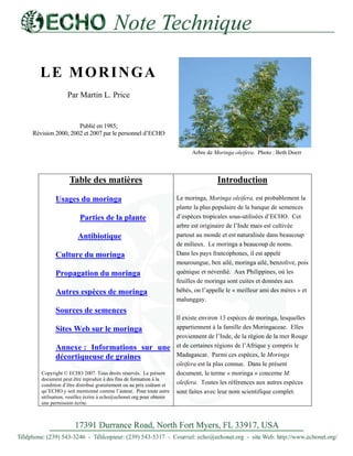 LE MORINGA 
Par Martin L. Price 
Publié en 1985; Révision 2000, 2002 et 2007 par le personnel d’ECHO 
Arbre de Moringa oleifera. Photo : Beth Doerr 
Table des matières Usages du moringa Parties de la plante 
Antibiotique Culture du moringa Propagation du moringa Autres espèces de moringa Sources de semences Sites Web sur le moringa Annexe : Informations sur une décortiqueuse de graines 
Copyright © ECHO 2007. Tous droits réservés. Le présent document peut être reproduit à des fins de formation à la condition d’être distribué gratuitement ou au prix coûtant et qu’ECHO y soit mentionné comme l’auteur. Pour toute autre utilisation, veuillez écrire à echo@echonet.org pour obtenir une permission écrite. 
Introduction 
Le moringa, Moringa oleifera, est probablement la plante la plus populaire de la banque de semences d’espèces tropicales sous-utilisées d’ECHO. Cet arbre est originaire de l’Inde mais est cultivée partout au monde et est naturalisée dans beaucoup de milieux. Le moringa a beaucoup de noms. Dans les pays francophones, il est appelé mouroungue, ben ailé, moringa ailé, benzolive, pois quénique et néverdié. Aux Philippines, où les feuilles de moringa sont cuites et données aux bébés, on l’appelle le « meilleur ami des mères » et malunggay. 
Il existe environ 13 espèces de moringa, lesquelles appartiennent à la famille des Moringaceae. Elles proviennent de l’Inde, de la région de la mer Rouge et de certaines régions de l’Afrique y compris le Madagascar. Parmi ces espèces, le Moringa oleifera est la plus connue. Dans le présent document, le terme « moringa » concerne M. oleifera. Toutes les références aux autres espèces sont faites avec leur nom scientifique complet.  