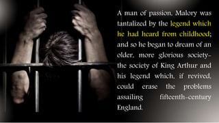 A man of passion, Malory was
tantalized by the legend which
he had heard from childhood;
and so he began to dream of an
older, more glorious society-
the society of King Arthur and
his legend which, if revived,
could erase the problems
assailing fifteenth-century
England.
 