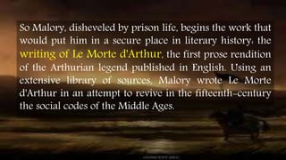 So Malory, disheveled by prison life, begins the work that
would put him in a secure place in literary history: the
writing of Le Morte d'Arthur, the first prose rendition
of the Arthurian legend published in English. Using an
extensive library of sources, Malory wrote Le Morte
d'Arthur in an attempt to revive in the fifteenth-century
the social codes of the Middle Ages.
 