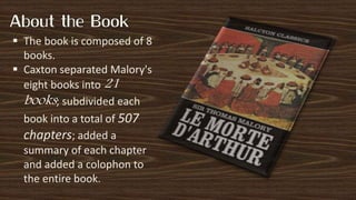  The book is composed of 8
books.
 Caxton separated Malory's
eight books into 21
books; subdivided each
book into a total of 507
chapters; added a
summary of each chapter
and added a colophon to
the entire book.
 