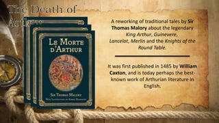 A reworking of traditional tales by Sir
Thomas Malory about the legendary
King Arthur, Guinevere,
Lancelot, Merlin and the Knights of the
Round Table.
It was first published in 1485 by William
Caxton, and is today perhaps the best-
known work of Arthurian literature in
English.
 