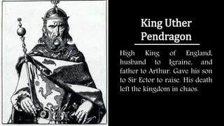 King Uther
Pendragon
High King of England,
husband to Igraine, and
father to Arthur. Gave his son
to Sir Ector to raise. His death
left the kingdom in chaos.
 