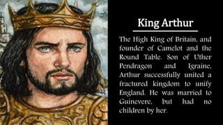 King Arthur
The High King of Britain, and
founder of Camelot and the
Round Table. Son of Uther
Pendragon and Igraine,
Arthur successfully united a
fractured kingdom to unify
England. He was married to
Guinevere, but had no
children by her.
 