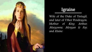 Igraine
Wife of the Duke of Tintagil,
and later of Uther Pendragon.
Mother of King Arthur,
Margawse, Morgan le Fay,
and Elaine.
 