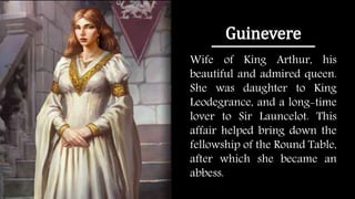 Guinevere
Wife of King Arthur, his
beautiful and admired queen.
She was daughter to King
Leodegrance, and a long-time
lover to Sir Launcelot. This
affair helped bring down the
fellowship of the Round Table,
after which she became an
abbess.
 