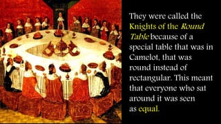 They were called the
Knights of the Round
Table because of a
special table that was in
Camelot, that was
round instead of
rectangular. This meant
that everyone who sat
around it was seen
as equal.
 