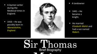 Sir ThomasBrief Biography
 A layman writer
during the
Medieval times in
England.
 1416 – He was
possibly born in
Warwickshire,
England.
 A landowner
 1441 – He
became a
knight.
 He married
Elizabeth Walsh and
had a son named
Robert.
 
