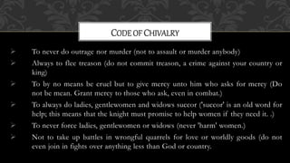  To never do outrage nor murder (not to assault or murder anybody)
 Always to flee treason (do not commit treason, a crime against your country or
king)
 To by no means be cruel but to give mercy unto him who asks for mercy (Do
not be mean. Grant mercy to those who ask, even in combat.)
 To always do ladies, gentlewomen and widows succor ('succor' is an old word for
help; this means that the knight must promise to help women if they need it. .)
 To never force ladies, gentlewomen or widows (never 'harm' women.)
 Not to take up battles in wrongful quarrels for love or worldly goods (do not
even join in fights over anything less than God or country.
CODEOF CHIVALRY
 