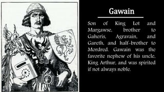 Gawain
Son of King Lot and
Margawse, brother to
Gaheris, Agravain, and
Gareth, and half-brother to
Mordred. Gawain was the
favorite nephew of his uncle,
King Arthur, and was spirited
if not always noble.
 