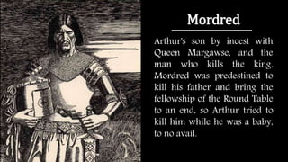 Mordred
Arthur's son by incest with
Queen Margawse, and the
man who kills the king.
Mordred was predestined to
kill his father and bring the
fellowship of the Round Table
to an end, so Arthur tried to
kill him while he was a baby,
to no avail.
 