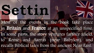 Most of the events in the book take place
in Britain and France at an unspecified time.
In some parts, the story ventures farther afield,
to Rome and Sarras (near Babylon), and
recalls Biblical tales from the ancient Near East.
 