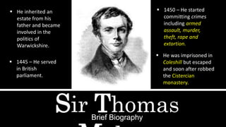 Sir ThomasBrief Biography
 He inherited an
estate from his
father and became
involved in the
politics of
Warwickshire.
 1445 – He served
in British
parliament.
 1450 – He started
committing crimes
including armed
assault, murder,
theft, rape and
extortion.
 He was imprisoned in
Coleshill but escaped
and soon after robbed
the Cistercian
monastery.
 