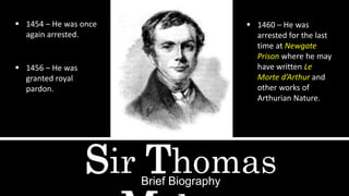 Sir ThomasBrief Biography
 1454 – He was once
again arrested.
 1456 – He was
granted royal
pardon.
 1460 – He was
arrested for the last
time at Newgate
Prison where he may
have written Le
Morte d’Arthur and
other works of
Arthurian Nature.
 