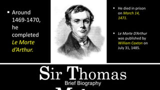 Sir ThomasBrief Biography
 Around
1469-1470,
he
completed
Le Morte
d’Arthur.
 He died in prison
on March 14,
1471.
 Le Morte D’Arthur
was published by
William Caxton on
July 31, 1485.
 